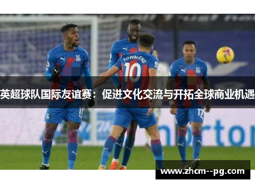英超球队国际友谊赛:促进文化交流与开拓全球商业机遇 英超球队国际友谊赛:促进文化交流与开拓全球商业机遇