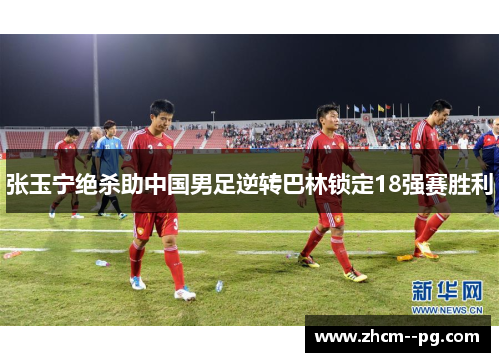 张玉宁绝杀助中国男足逆转巴林锁定18强赛胜利